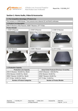 Alibaba.com Assessed Supplier
Main Product Lines Verification
Report No.: 11231095_P+T
Report No: 11231095_P+T Report Date: 23/Mar./2016 Assessed By Peter Pan
CONFIDENTIAL All Rights Reserved Page No: 5 of 10
Section 1: Home Audio, Video & Accessories
1.1 The Competitive Advantage of Product Line
The company is a HDMI Adopter. Their products have obtained CE and RoHS certificates.
1.2 Product Line Description
DVB-T2 Receiver, ATSC Receiver, ISDB-T Receiver, OTT TV Box
Product Sample
1. DVB-T2 Receiver 2. DVB-T2 Receiver 3. DVB-T2 Receiver
4. ATSC Receiver 5. ISDB-T Receiver 6. OTT TV Box
1.3 Production Capacity
Production Line Capacity Actual Units Produced (Previous 12 months)
DVB-T2 Receiver: 150,000 Pcs / Month DVB-T2 Receiver: 1,500,000 Pcs
ATSC Receiver: 40,000 Pcs / Month ATSC Receiver: 40,000 Pcs
ISDB-T Receiver: 20,000 Pcs / Month ISDB-T Receiver: 20,000 Pcs
OTT TV Box: 10,000 Pcs / Month OTT TV Box: 10,000 Pcs
Number of Product Categories Number of Product Models
4 50
 