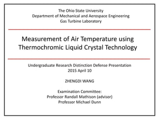 Measurement of Air Temperature using
Thermochromic Liquid Crystal Technology
Undergraduate Research Distinction Defense Presentation
2015 April 10
ZHENGDI WANG
Examination Committee:
Professor Randall Mathison (advisor)
Professor Michael Dunn
The Ohio State University
Department of Mechanical and Aerospace Engineering
Gas Turbine Laboratory
 