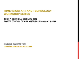 XIAOYING JULIETTE YUAN
LINKEDIN.COM/IN/JULIETTEYUAN
IMMERSION: ART AND TECHNOLOGY
WORKSHOP SERIES
THE 9TH SHANGHAI BIENNIAL 2012
POWER STATION OF ART MUSEUM, SHANGHAI, CHINA
 