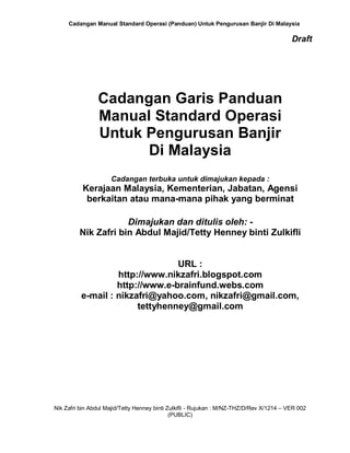 Cadangan Manual Standard Operasi (Panduan) Untuk Pengurusan Banjir Di Malaysia
Nik Zafri bin Abdul Majid/Tetty Henney binti Zulkifli - Rujukan : M/NZ-THZ/D/Rev X/1214 – VER 002
(PUBLIC)
Draft
Cadangan Garis Panduan
Manual Standard Operasi
Untuk Pengurusan Banjir
Di Malaysia
Cadangan terbuka untuk dimajukan kepada :
Kerajaan Malaysia, Kementerian, Jabatan, Agensi
berkaitan atau mana-mana pihak yang berminat
Dimajukan dan ditulis oleh: -
Nik Zafri bin Abdul Majid/Tetty Henney binti Zulkifli
URL :
http://www.nikzafri.blogspot.com
http://www.e-brainfund.webs.com
e-mail : nikzafri@yahoo.com, nikzafri@gmail.com,
tettyhenney@gmail.com
 
