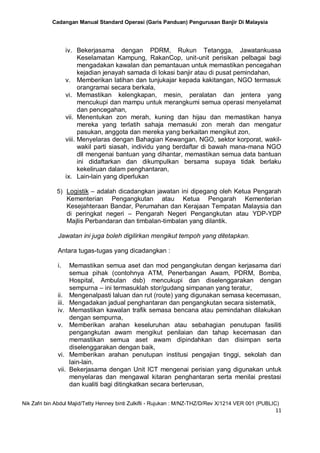 Cadangan Manual Standard Operasi (Garis Panduan) Pengurusan Banjir Di Malaysia
Nik Zafri bin Abdul Majid/Tetty Henney binti Zulkifli - Rujukan : M/NZ-THZ/D/Rev X/1214 VER 001 (PUBLIC)
11
iv. Bekerjasama dengan PDRM, Rukun Tetangga, Jawatankuasa
Keselamatan Kampung, RakanCop, unit-unit perisikan pelbagai bagi
mengadakan kawalan dan pemantauan untuk memastikan pencegahan
kejadian jenayah samada di lokasi banjir atau di pusat pemindahan,
v. Memberikan latihan dan tunjukajar kepada kakitangan, NGO termasuk
orangramai secara berkala,
vi. Memastikan kelengkapan, mesin, peralatan dan jentera yang
mencukupi dan mampu untuk merangkumi semua operasi menyelamat
dan pencegahan,
vii. Menentukan zon merah, kuning dan hijau dan memastikan hanya
mereka yang terlatih sahaja memasuki zon merah dan mengatur
pasukan, anggota dan mereka yang berkaitan mengikut zon,
viii. Menyelaras dengan Bahagian Kewangan, NGO, sektor korporat, wakil-
wakil parti siasah, individu yang berdaftar di bawah mana-mana NGO
dll mengenai bantuan yang dihantar, memastikan semua data bantuan
ini didaftarkan dan dikumpulkan bersama supaya tidak berlaku
kekeliruan dalam penghantaran,
ix. Lain-lain yang diperlukan
5) Logistik – adalah dicadangkan jawatan ini dipegang oleh Ketua Pengarah
Kementerian Pengangkutan atau Ketua Pengarah Kementerian
Kesejahteraan Bandar, Perumahan dan Kerajaan Tempatan Malaysia dan
di peringkat negeri – Pengarah Negeri Pengangkutan atau YDP-YDP
Majlis Perbandaran dan timbalan-timbalan yang dilantik.
Jawatan ini juga boleh digilirkan mengikut tempoh yang ditetapkan.
Antara tugas-tugas yang dicadangkan :
i. Memastikan semua aset dan mod pengangkutan dengan kerjasama dari
semua pihak (contohnya ATM, Penerbangan Awam, PDRM, Bomba,
Hospital, Ambulan dsb) mencukupi dan diselenggarakan dengan
sempurna – ini termasuklah stor/gudang simpanan yang teratur,
ii. Mengenalpasti laluan dan rut (route) yang digunakan semasa kecemasan,
iii. Mengadakan jadual penghantaran dan pengangkutan secara sistematik,
iv. Memastikan kawalan trafik semasa bencana atau pemindahan dilakukan
dengan sempurna,
v. Memberikan arahan keseluruhan atau sebahagian penutupan fasiliti
pengangkutan awam mengikut penilaian dan tahap kecemasan dan
memastikan semua aset awam dipindahkan dan disimpan serta
diselenggarakan dengan baik,
vi. Memberikan arahan penutupan institusi pengajian tinggi, sekolah dan
lain-lain.
vii. Bekerjasama dengan Unit ICT mengenai perisian yang digunakan untuk
menyelaras dan mengawal kitaran penghantaran serta menilai prestasi
dan kualiti bagi ditingkatkan secara berterusan,
 