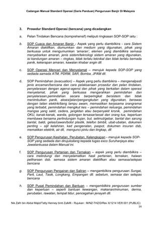 Cadangan Manual Standard Operasi (Garis Panduan) Pengurusan Banjir Di Malaysia
Nik Zafri bin Abdul Majid/Tetty Henney binti Zulkifli - Rujukan : M/NZ-THZ/D/Rev X/1214 VER 001 (PUBLIC)
14
3. Prosedur Standard Operasi (bencana) yang dicadangkan
a. Pelan Tindakan Bencana (komprehensif) meliputi ringkasan SOP-SOP iaitu :
b. SOP Cuaca dan Amaran Banjir - Aspek yang perlu diambilkira - cara Sistem
Amaran diaktifkan, diumumkan dan medium yang digunakan, pihak yang
berkuasa untuk mengumumkan ‘amaran’, elemen yang diambilkira semasa
menyebarkan amaran, jenis sistem/teknologi sistem amaran yang digunakan,
isi kandungan amaran – ringkas, tidak terlalu teknikal dan tidak terlalu bernada
panik, kekerapan amaran, kawalan khabar angin dll.
c. SOP Operasi Mencari dan Menyelamat – merujuk kepada SOP-SOP yang
sediada samada ATM, PDRM, SAR, Bomba, JPAM dll.
d. SOP Pemindahan (evacuation) – Aspek yang perlu diambikira – mengenalpasti
jenis ancaman/bencana dan cara pelaksanaan prosedur dan pelan tindakan,
penyelarasan dengan agensi-agensi dan pihak yang berkaitan dalam operasi
menyelamat, pihak yang berkuasa mengarahkan pemindahan dan
penyelarasan,pemindahan secara berperingkat bersistem dan tidak
menimbulkan panik, akses/jalan/pengangkutan yang digunakan, berawas
dengan talian elektrik/tiang lampu awam, memastikan kerjasama orangramai
yang terbabit, pemindahan mengikut kes – pemindahan keluarga, pemindahan
mangsa yang sakit, cedera, jangkitan atau berpenyakit kronik, pemindahan
OKU, kanak-kanak, wanita, golongan tersasar/sesat dan orang tua, keperluan
membawa bersama perlindungan hujan, but, selimut/gebar, bantal dan sarung
bantal, baldi, gelas/cawan/botol plastik, telefon bimbit, ubat-ubatan, dokumen
penting – sijil kelahiran, kad pengenalan, paspot, dokumen insuran dsb,
mematikan elektrik, air dll, mengunci pintu dan tingkap, dll
e. SOP Pengurusan Kesihatan, Perubatan, Kelengkapan - merujuk kepada SOP-
SOP yang sediada dan dirujuksilang kepada tugas exco Suruhanjaya atau
Jawatankuasa dalam Manual ini.
f. SOP Pengurusan Pertanian dan Ternakan – aspek yang perlu diambilkira –
cara melindungi dan menyelamatkan hasil pertanian, ternakan, haiwan
peliharaan dsb. semasa sistem amaran diaktifkan atau semasa/selepas
bencana
g. SOP Pengurusan Pengairan dan Saliran – mengambilkira pengurusan Sungai,
Parit, Laut, Tasik, Longkang, Empangan dll. sebelum, semasa dan selepas
bencana
h. SOP Pusat Pemindahan dan Bantuan – mengambilkira pengurusan sumber
dan keperluan – seperti bantuan kewangan, makanan/minuman, derma,
perubatan, rawatan, tempat tidur, pencegahan jenayah dll.
 
