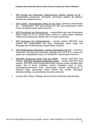 Cadangan Manual Standard Operasi (Garis Panduan) Pengurusan Banjir Di Malaysia
Nik Zafri bin Abdul Majid/Tetty Henney binti Zulkifli - Rujukan : M/NZ-THZ/D/Rev X/1214 VER 001 (PUBLIC)
15
i. SOP Sumber dan Infrastruktur Telekomunikasi, Elektrik, Internet, Air dll. –
mengambilkira pengurusan, penutupan, pemutusan bekalan dll sebelum,
semasa dan selepas bencana
j. SOP Logistik - Pengangkutan Udara, Air dan Darat, (termasuk perkhidmatan
rel) – mengambilkira SOP yang sediada dan apa yang dicadangkan dalam
fungsi unit logistik seperti dalam manual ini.
k. SOP Penyelidikan dan Pembangunan – mengambilkira apa yang dicadangkan
dalam fungsi unit R & D seperti dalam manual ini. Selain kertas cadangan
rekabentuk pembangunan teknikal dan ICT yang komprehensif.
l. SOP Kewangan dan Perbendaharaan - merujuk kepada SOP-SOP yang
sediada dan mengambilkira apa yang dicadangkan dalam fungsi unit
Kewangan dan Perbendaharaan seperti dalam manual ini.
m. SOP Pembangunan Infrastruktur, Teknikal, Kejuruteraan dan ICT – menerima,
menyemak, meminda dan meluluskan cadangan dari unit R & D, pengurusan
projek dan mengambilkira fungsi unit Teknikal/ICT seperti dalam manual ini.
n. SOP-SOP Pengurusan Banjir ATM dan PDRM – merujuk SOP-SOP yang
sediada, SOP-SOP mengenai pertolongan cemas – merujuk SOP-SOP yang
sediada, SOP-SOP yang mengambilkira kajian semasa (impak) terhadap alam
sekitar, flora & fauna, kestabilan struktur, kestabilan tanah & slope,
penebangan/penerokaan hutan, pembuangan sampah, pembangunan di
kawasan tinggi, penerokaan bahan mentah dan sumber semulajadi,
ekosistem/ekologi, cuaca/meteologi, fenomena alam dsb.
o. Lain-lain SOP, Rekod, Pelbagai, Senarai Periksa (Checklist) yang berkaitan.
 