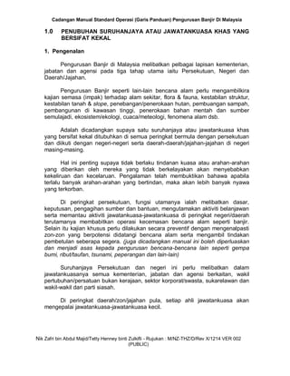 Cadangan Manual Standard Operasi (Garis Panduan) Pengurusan Banjir Di Malaysia
Nik Zafri bin Abdul Majid/Tetty Henney binti Zulkifli - Rujukan : M/NZ-THZ/D/Rev X/1214 VER 002
(PUBLIC)
1.0 PENUBUHAN SURUHANJAYA ATAU JAWATANKUASA KHAS YANG
BERSIFAT KEKAL
1. Pengenalan
Pengurusan Banjir di Malaysia melibatkan pelbagai lapisan kementerian,
jabatan dan agensi pada tiga tahap utama iaitu Persekutuan, Negeri dan
Daerah/Jajahan.
Pengurusan Banjir seperti lain-lain bencana alam perlu mengambilkira
kajian semasa (impak) terhadap alam sekitar, flora & fauna, kestabilan struktur,
kestabilan tanah & slope, penebangan/penerokaan hutan, pembuangan sampah,
pembangunan di kawasan tinggi, penerokaan bahan mentah dan sumber
semulajadi, ekosistem/ekologi, cuaca/meteologi, fenomena alam dsb.
Adalah dicadangkan supaya satu suruhanjaya atau jawatankuasa khas
yang bersifat kekal ditubuhkan di semua peringkat bermula dengan persekutuan
dan diikuti dengan negeri-negeri serta daerah-daerah/jajahan-jajahan di negeri
masing-masing.
Hal ini penting supaya tidak berlaku tindanan kuasa atau arahan-arahan
yang diberikan oleh mereka yang tidak berkelayakan akan menyebabkan
kekeliruan dan kecelaruan. Pengalaman telah membuktikan bahawa apabila
terlalu banyak arahan-arahan yang bertindan, maka akan lebih banyak nyawa
yang terkorban.
Di peringkat persekutuan, fungsi utamanya ialah melibatkan dasar,
keputusan, pengagihan sumber dan bantuan, mengutamakan aktiviti belanjawan
serta memantau aktiviti jawatankuasa-jawatankuasa di peringkat negeri/daerah
terutamanya membabitkan operasi kecemasan bencana alam seperti banjir.
Selain itu kajian khusus perlu dilakukan secara preventif dengan mengenalpasti
zon-zon yang berpotensi didatangi bencana alam serta mengambil tindakan
pembetulan seberapa segera. (juga dicadangkan manual ini boleh diperluaskan
dan menjadi asas kepada pengurusan bencana-bencana lain seperti gempa
bumi, ribut/taufan, tsunami, peperangan dan lain-lain)
Suruhanjaya Persekutuan dan negeri ini perlu melibatkan dalam
jawatankuasanya semua kementerian, jabatan dan agensi berkaitan, wakil
pertubuhan/persatuan bukan kerajaan, sektor korporat/swasta, sukarelawan dan
wakil-wakil dari parti siasah.
Di peringkat daerah/zon/jajahan pula, setiap ahli jawatankuasa akan
mengepalai jawatankuasa-jawatankuasa kecil.
 