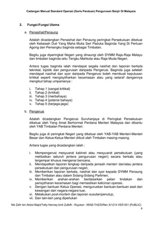 Cadangan Manual Standard Operasi (Garis Panduan) Pengurusan Banjir Di Malaysia
Nik Zafri bin Abdul Majid/Tetty Henney binti Zulkifli - Rujukan : M/NZ-THZ/D/Rev X/1214 VER 001 (PUBLIC)
6
2. Fungsi-Fungsi Utama
a. Penasihat/Penaung
Adalah dicadangkan Penasihat dan Penaung peringkat Persekutuan diketuai
oleh Kebawah Duli Yang Maha Mulia Seri Paduka Baginda Yang Di Pertuan
Agong dan Pemangku baginda sebagai Timbalan.
Begitu juga diperingkat Negeri yang dinaungi oleh DYMM Raja-Raja Melayu
dan timbalan baginda iaitu Tengku Mahkota atau Raja Muda Negeri.
Antara tugas baginda ialah mendapat segala nasihat dan laporan berkala
teknikal, lojistik dan pengurusan daripada Pengerusi. Baginda juga setelah
mendapat nasihat dan syor daripada Pengerusi boleh membuat keputusan
kritikal seperti mengisytiharkan kecemasan atau yang setaraf dengannya
mengikut tahap umpamanya :
i. Tahap 1 (sangat kritikal)
ii. Tahap 2 (kritikal)
iii. Tahap 3 (merbahaya)
iv. Tahap 4 (potensi bahaya)
v. Tahap 5 (berjaga-jaga)
b. Pengerusi
Adalah dicadangkan Pengerusi Suruhanjaya di Peringkat Persekutuan
diketuai oleh Yang Amat Berhormat Perdana Menteri Malaysia dan dibantu
oleh YAB Timbalan Perdana Menteri.
Begitu juga di peringkat Negeri yang diketuai oleh YAB-YAB Menteri-Menteri
Besar dan Ketua-Ketua Menteri diikuti oleh Timbalan masing-masing.
Antara tugas yang dicadangkan ialah :
i. Mempengerusi mesyuarat kabinet atau mesyuarat persekutuan (yang
melibatkan seluruh jentera pengurusan negeri) secara berkala atau
tergempar khusus mengenai bencana,
ii. Mendapatkan laporan lengkap daripada jemaah menteri dan/atau jentera
persekutuan dan pengurusan negeri,
iii. Memberikan laporan berkala, nasihat dan syor kepada DYMM Penaung
dan Timbalan atau dalam Sidang-Sidang Parlimen,
iv. Memberikan arahan-arahan berdasarkan pelan tindakan dan
perisytiharan kecemasan bagi memastikan kelicinan operasi.
v. Dengan bantuan Ketua Operasi, menguruskan bantuan-bantuan aset dan
kewangan dari negara-negara luar,
vi. Melakukan post-mortem dan laporan susulan/penutup,
vii. Dan lain-lain yang diperlukan
 