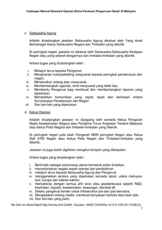 Cadangan Manual Standard Operasi (Garis Panduan) Pengurusan Banjir Di Malaysia
Nik Zafri bin Abdul Majid/Tetty Henney binti Zulkifli - Rujukan : M/NZ-THZ/D/Rev X/1214 VER 001 (PUBLIC)
7
c. Setiausaha Agung
Adalah dicadangkan jawatan Setiausaha Agung diketuai oleh Yang Amat
Berbahagia Ketua Setiausaha Negara dan Timbalan yang dilantik
Di peringkat negeri, jawatan ini diketuai oleh Setiausaha-Setiausaha Kerajaan
Negeri atau yang setaraf dengannya dan timbalan-timbalan yang dilantik.
Antara tugas yang dicadangkan ialah :
i. Melapor terus kepada Pengerusi
ii. Menghantar notis/pekeliling mesyuarat kepada peringkat persekutuan dan
negeri,
iii. Merekodkan sidang atau mesyuarat,
iv. Membentangkan agenda, minit mesyuarat yang telah lalu,
v. Membantu Pengerusi bagi membuat dan membentangkan laporan yang
diperlukan,
vi. Memastikan komunikasi yang cepat, tepat dan berkesan antara
Suruhanjaya Persekutuan dan Negeri
vii. Dan lain-lain yang diperlukan
d. Ketua Operasi
Adalah dicadangkan jawatan ini dipegang oleh samada Ketua Pengarah
Majlis Keselamatan Negara atau Panglima Turus Angkatan Tentera Malaysia
atau Ketua Polis Negara dan timbalan-timbalan yang dilantik.
Di peringkat negeri pula ialah Pengarah MKN peringkat Negeri atau Ketua
Staf ATM Negeri atau Ketua Polis Negeri dan Timbalan-timbalan yang
dilantik.
Jawatan ini juga boleh digilirkan mengikut tempoh yang ditetapkan.
Antara tugas yang dicadangkan ialah :
i. Bertindak sebagai perancang utama termasuk pelan tindakan,
ii. menyelaraskan segala aspek operasi dan pentadbiran
iii. melapor terus kepada Setiausaha Agung dan Pengerusi
iv. menggerakkan jentera yang diperlukan samada darat, udara mahupun
laut, sungai dan saliran-saliran,
v. menyelaras dengan semua ahli exco atau jawatankuasa seperti R&D,
kesihatan, logistik, keselamatan, kewangan, teknikal dll.
vi. Selaku pengerusi tender untuk infrastruktur pra dan pos-bencana,
vii. Mengadakan sidang media, membuat kenyataan bertulis atau lisan dsb.
viii. Dan lain-lain yang perlu
 
