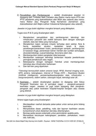 Cadangan Manual Standard Operasi (Garis Panduan) Pengurusan Banjir Di Malaysia
Nik Zafri bin Abdul Majid/Tetty Henney binti Zulkifli - Rujukan : M/NZ-THZ/D/Rev X/1214 VER 001 (PUBLIC)
9
2) Penyelidikan dan Pembangunan – adalah dicadangkan jawatan ini
dipegang oleh Timbalan Naib Canselor atau Rektor mana-mana IPTA dan
IPTS (akademik yang diakreditasikan oleh MQA atau setaraf) atau mana-
mana Rektor atau Pengarah Kolej Kemahiran (kemahiran yang
diakreditasikan oleh Majlis Latihan Vokasional Kebangsaan atau setaraf)
Jawatan ini juga boleh digilirkan mengikut tempoh yang ditetapkan.
Tugas exco R & D yang dicadangkan ialah :
i. Menjalankan penyelidikan dan pembangunan teknologi dan
infrastruktur preventif dan reaktif bencana alam dengan sokongan
statistik, data dan fakta yang mencukupi,
ii. Menjalankan kajian semasa (impak) terhadap alam sekitar, flora &
fauna, kestabilan struktur, kestabilan tanah & slope,
penebangan/penerokaan hutan, pembuangan sampah, pembangunan
di kawasan tinggi, penerokaan bahan mentah dan sumber semulajadi,
ekosistem/ekologi, cuaca/meteologi, fenomena alam dsb.
iii. Membangunkan sistem pangkalan data berpusat,
iv. Memberikan cadangan teknologi berkenaan kepada jawatankuasa
peringkat persekutuan atau negeri,
v. Bekerjasama dengan bahagian Teknikal untuk membangunkan
teknologi atau infrastruktur berkenaan
vi. Dan lain-lain yang diperlukan
*Teknologi termasuklah sistem amaran banjir, RFID, thermal imaging scan,
GPS, jentera, kelengkapan, Internet of Things (IOT) – Kepintaran Buatan
(Artificial Intelligence), perisian/aplikasi/pangkalan data, infrastruktur –
bangunan/premis, sistem saliran, sokongan hayat, teknologi solar dll..
3) Kesihatan – adalah dicadangkan jawatan ini dipegang oleh Ketua
Pengarah Kesihatan dan di peringkat negeri – pengarah-pengarah
kesihatan negeri. Jawatan ini juga boleh dipegang oleh pengarah-
pengarah atau pakar kesihatan hospital-hospital kerajaan atau swasta
yang diiktiraf.
Jawatan ini juga boleh digilirkan mengikut tempoh yang ditetapkan.
Antara tugas-tugas yang dicadangkan:
i. Mendapatkan nasihat daripada pakar-pakar untuk semua jenis bidang
kesihatan,
ii. Menyediakan dasar, pekeliling, notis dan laporan kesihatan secara
komprehensif untuk diedarkan dan/atau dibentangkan,
iii. Bersiap-sedia secara sistematik untuk pemindahan apabila perlu,
iv. Memastikan kecukupan kelengkapan, peralatan, perkakasan, mesin
dsb. katil dsb,
 