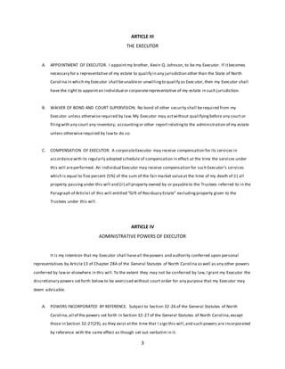 3
ARTICLE III
THE EXECUTOR
A. APPOINTMENT OF EXECUTOR. I appointmy brother, Kevin Q. Johnson, to be my Executor. If itbecomes
necessary for a representative of my estate to qualify in any jurisdiction other than the State of North
Carolina in which my Executor shall beunableor unwillingto qualify as Executor,then my Executor shall
have the right to appointan individual or corporaterepresentative of my estate in such jurisdiction.
B. WAIVER OF BOND AND COURT SUPERVISION. No bond of other security shall berequired from my
Executor unless otherwiserequired by law.My Executor may actwithout qualifyingbefore any court or
filingwith any court any inventory, accountingor other report relatingto the administration of my estate
unless otherwiserequired by lawto do so.
C. COMPENSATION OF EXECUTOR. A corporateExecutor may receive compensation for its services in
accordancewith its regularly adopted schedule of compensation in effect at the time the services under
this will areperformed. An individual Executor may receive compensation for such Executor’s services
which is equal to five percent (5%) of the sum of the fair market valueat the time of my death of (i) all
property passingunder this will and (ii) all property owned by or payableto the Trustees referred to in the
Paragraph of ArticleI of this will entitled “Gift of Residuary Estate” excludingproperty given to the
Trustees under this will.
ARTICLE IV
ADMINISTRATIVE POWERS OF EXECUTOR
It is my intention that my Executor shall haveall thepowers and authority conferred upon personal
representatives by Article13 of Chapter 28A of the General Statutes of North Carolina aswell as any other powers
conferred by lawor elsewhere in this will.To the extent they may not be conferred by law,I grant my Executor the
discretionary powers setforth below to be exercised without court order for any purpose that my Executor may
deem advisable.
A. POWERS INCORPORATED BY REFERENCE. Subject to Section 32-26 of the General Statutes of North
Carolina,all of the powers set forth in Section 32-27 of the General Statutes of North Carolina,except
those in Section 32-27(29), as they exist atthe time that I sign this will,and such powers are incorporated
by reference with the same effect as though set out verbatim in it.
 