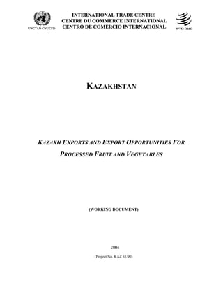 ECO: IDENTIFYING INTRA-REGIONAL EXPORT POTENTIAL IN AGRO-PRODUCTS AND PROCESSED FOODS
KAZAKHSTAN
KAZAKH EXPORTS AND EXPORT OPPORTUNITIES FOR
PROCESSED FRUIT AND VEGETABLES
(WORKING DOCUMENT)
2004
(Project No. KAZ 61/90)
 