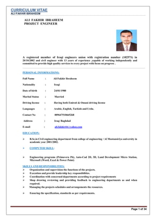 CURRICULUM VITAE
ALI FAKHIR IBRAHEEM
Page 1 of 34
ALI FAKHIR IBRAHEEM
PROJECT ENGINEER
A registered member of Iraqi engineers union with registration number (102571) in
20/10/2002 and civil engineer with 13 years of experience ,capable of working independently and
committed to provide high quality services to every project with focus on progress .
PERSONAL INFORMATIONS:
Full Name : Ali Fakhir Ibraheem
Nationality : Iraqi
Date of birth : 24/01/1980
Marital Status : Married
Driving license : Having both Emirati & Omani driving license
Languages : Arabic, English, Turkish and Urdu.
Contact No : 009647510665268
Address : Iraq/ Baghdad
E-mail : ali.fakhir44@yahoo.com
EDUCATION:
 B.Sc.in Civil engineering department from college of engineering / Al Mustansiriya university in
academic year 2001/2002.
 COMPUTER SKILL:
 Engineering programs (Primavera P6), Auto-Cad 2D, 3D, Land Development Micro Station,
Microsoft (Word, Excel & Power Point)
SKILLS AND RESPONSIBILITIES:
 Organization and supervision the functions of the projects.
 Execution and provide leadership key responsibilities.
 Coordination with concerned departments according to project requirements
 Shop drawing reviewing and providing feedback to engineering departments as and when
required.
 Managing the projects schedules and arrangements the resources.
 Ensuring the specification, standards as per requirements.
 