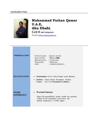 Curriculum Vitae
Muhammad Farhan Qamar
U.A.E,
Abu Dhabi,
Cell # 00971502064930
Email: farhan.wpk@gmail.com
PERSONAL INFO
QUALIFICATION
WORK
EXPERIENCE
Father’s name : Qamar-ud-din
Date of birth : 19 jan 1986
Marital status : Unmarried
Nationality : Pakistani.
CNIC : 352025-833854-9
 Matriculation B.I.S.E Lahore,Punjab borad, Pakistan
 Institute: Virtual institute Rawalpindi. Pakistan.
Course: One Year Mechanical Certificate.
 Wartsila Pakistan
Major Job responsibilities include trouble free operation
of plant for this participated in preventive and
planned maintenances of 50DF engines.
 