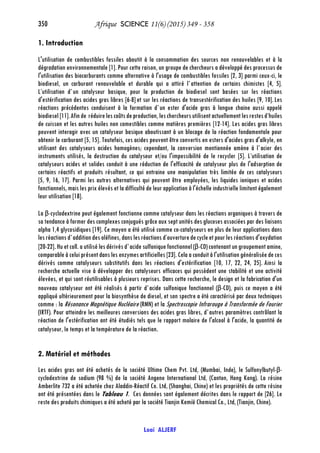 350 Afrique SCIENCE 11(6) (2015) 349 - 358
Loai ALJERF
1. Introduction
L'utilisation de combustibles fossiles aboutit à la consommation des sources non renouvelables et à la
dégradation environnementale [1]. Pour cette raison, un groupe de chercheurs a développé des processus de
l'utilisation des biocarburants comme alternative à l'usage de combustibles fossiles [2, 3] parmi ceux-ci, le
biodiesel, un carburant renouvelable et durable qui a attiré l`attention de certains chimistes [4, 5].
L’utilisation d`un catalyseur basique, pour la production de biodiesel sont basées sur les réactions
d'estérification des acides gras libres [6-8]et sur les réactions de transestérification des huiles [9, 10].Les
réactions précédentes conduisent à la formation d`un ester d'acide gras à longue chaine aussi appelé
biodiesel[11].Afinde réduirelescoûtsdeproduction, leschercheursutilisent actuellement lesrestesd’huiles
de cuisson et les autres huiles non comestibles comme matières premières [12-14]. Les acides gras libres
peuvent interagir avec un catalyseur basique aboutissant à un blocage de la réaction fondamentale pour
obtenir le carburant [5, 15]. Toutefois, ces acides peuvent être convertis en esters d'acides gras d'alkyle, en
utilisant des catalyseurs acides homogènes; cependant, la conversion mentionnée amène à l`acier des
instruments utilisés, la destruction du catalyseur et/ou l'impossibilité de le recycler [5]. L’utilisation de
catalyseurs acides et solides conduit à une réduction de l'efficacité de catalyseur plus de l'adsorption de
certains réactifs et produits résultant, ce qui entraine une manipulation très limitée de ces catalyseurs
[5, 9, 16, 17]. Parmi les autres alternatives qui peuvent être employées, les liquides ioniques et acides
fonctionnels, mais les prix élevés et la difficulté de leur application à l'échelle industrielle limitent également
leur utilisation [18].
La β-cyclodextrine peut également fonctionne comme catalyseur dans les réactions organiques à travers de
sa tendance à former des complexes conjugués grâce aux sept unités des glucoses associées par des liaisons
alpha 1,4 glycosidiques [19]. Ce moyen a été utilisé comme co-catalyseurs en plus de leur applications dans
lesréactionsd`additiondes oléfines,danslesréactions d’ouverturedecycleetpourles réactionsd'oxydation
[20-22].Hu et coll. a utilisé les dérivés d`acide sulfonique fonctionnel (β-CD)contenant un groupement amine,
comparable à celui présent dans les enzymes artificielles [23]. Cela a conduit à l'utilisation généralisée de ces
dérivés comme catalyseurs substitutifs dans les réactions d'estérification [10, 17, 22, 24, 25]. Ainsi la
recherche actuelle vise à développer des catalyseurs efficaces qui possèdent une stabilité et une activité
élevées, et qui sont réutilisables à plusieurs reprises. Dans cette recherche, le design et la fabrication d'un
nouveau catalyseur ont été réalisés à partir d`acide sulfonique fonctionnel (β-CD), puis ce moyen a été
appliqué ultérieurement pour la biosynthèse de diesel, et son spectre a été caractérisé par deux techniques
comme : la Résonance Magnétique Nucléaire (RMN) et la Spectroscopie Infrarouge à Transformée de Fourier
(IRTF). Pour atteindre les meilleures conversions des acides gras libres, d`autres paramètres contrôlant la
réaction de l'estérification ont été étudiés tels que le rapport molaire de l'alcool à l'acide, la quantité de
catalyseur, le temps et la température de la réaction.
2. Matériel et méthodes
Les acides gras ont été achetés de la société Ultime Chem Pvt. Ltd, (Mumbai, Inde), le Sulfonylbutyl-β-
cyclodextrine de sodium (98 %) de la société Angene International Ltd, (Canton, Hong Kong). La résine
Amberlite 732 a été achetée chez Aladdin-Réactif Co. Ltd, (Shanghai, Chine) et les propriétés de cette résine
ont été présentées dans le Tableau 1. Ces données sont également décrites dans le rapport de [26]. Le
reste des produits chimiques a été acheté par la société Tianjin Kemiö Chemical Co., Ltd, (Tianjin, Chine).
 