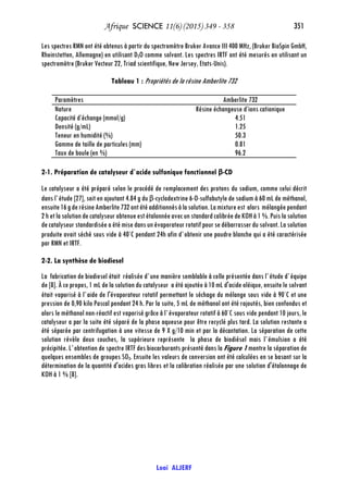 Afrique SCIENCE 11(6) (2015) 349 - 358 351
Loai ALJERF
Les spectres RMN ont été obtenus à partir du spectromètre Bruker Avance III 400 MHz, (Bruker BioSpin GmbH,
Rheinstetten, Allemagne) en utilisant D2O comme solvant. Les spectres IRTF ont été mesurés en utilisant un
spectromètre (Bruker Vecteur 22, Triad scientifique, New Jersey, Etats-Unis).
Tableau 1 : Propriétés de la résine Amberlite 732
Paramètres Amberlite 732
Nature Résine échangeuse d’ions cationique
Capacité d’échange (mmol/g) 4.51
Densité (g/mL) 1.25
Teneur en humidité (%) 50.3
Gamme de taille de particules (mm) 0.81
Taux de boule (en %) 96.2
2-1. Préparation de catalyseur d`acide sulfonique fonctionnel β-CD
Le catalyseur a été préparé selon le procédé de remplacement des protons du sodium, comme celui décrit
dans l`étude [27], soit en ajoutant 4.84 g du β-cyclodextrine 6-O-sulfobutyle de sodium à 60 mL de méthanol,
ensuite16gderésineAmberlite732ontétéadditionnésàlasolution.Lamixtureest alors mélangéependant
2hetlasolutiondecatalyseurobtenueestétalonnéeavec unstandardcalibréedeKOHà1 %.Puislasolution
decatalyseur standardisée aétémisedansunévaporateurrotatifpoursedébarrasserdu solvant.Lasolution
produite avait séché sous vide à 40◦
C pendant 24h afin d`obtenir une poudre blanche qui a été caractérisée
par RMN et IRTF.
2-2. La synthèse de biodiesel
La fabrication de biodiesel était réalisée d`une manière semblable à celle présentée dans l`étude d`équipe
de [8]. À ce propos, 1 mL de la solution du catalyseur a été ajoutée à 10 mL d'acide oléique, ensuite le solvant
était vaporisé à l`aide de l'évaporateur rotatif permettant le séchage du mélange sous vide à 90◦
C et une
pression de 0,90 kilo Pascal pendant 24 h. Par la suite, 5 mL de méthanol ont été rajoutés, bien confondus et
alors le méthanol non-réactif est vaporisé grâce à l`évaporateur rotatif à 60◦
C sous vide pendant 10 jours, le
catalyseur a par la suite été séparé de la phase aqueuse pour être recyclé plus tard. La solution restante a
été séparée par centrifugation à une vitesse de 9 X g/10 min et par la décantation. La séparation de cette
solution révèle deux couches, la supérieure représente la phase de biodiésel mais l`émulsion a été
précipitée. L`obtention de spectre IRTF des biocarburants présenté dans la Figure 1 montre la séparation de
quelques ensembles de groupes SO3. Ensuite les valeurs de conversion ont été calculées en se basant sur la
détermination de la quantité d'acides gras libres et la calibration réalisée par une solution d'étalonnage de
KOH à 1 % [8].
 