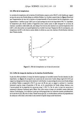 Afrique SCIENCE 11(6) (2015) 349 - 358 353
Loai ALJERF
3-2. Effet de la température
La variation de température de la réaction d'estérification comprise entre 40-65◦
C a été étudiée par rapport
au taux de conversion d'acide oléique au méthyle d'oléate. Les résultats exposés dans la Figure 2 montrent
que l'augmentation du taux de la réaction est proportionnelle à l'accroissement lent de température, cette
augmentation s`améliore jusqu`à 60◦
C avec un pourcentage de conversion équivalant à 94,7 %. Cependant,
la température plus élevée conduit à l'apparition d’une couleur jaune et pâle marquant la survenue de
réactions secondaires indésirables [8], cela indique l'arrivée de cette réaction à un seuil de température fixé
à 60°
C, cette observation correspond également au résultat trouvé par l'équipe de [10]. En conséquence, une
température de 60°
C a été choisie comme idéale et utilisée au cours des réactions d'estérification réalisées
dans l'étude actuelle.
Figure 2 : Effet de la température sur le taux de conversion
3-3. L'effet du temps de réaction sur la réaction d'estérification
En plus des effets précédents, le temps de réactionorganique est considéré comme l'une des données les plus
importantes. La Figure 3 a enregistré une soumission de conversion d`acide oléique égal à 0.5-2.0 h par
rapportauchangementdutempsdelaréactiond`estérification.Lepourcentagedeconversiond'acideoléique
en méthyle l'oléate a augmenté à 78,4 % au cours de 30 min, puis ce rapport a continué à s`accentuer
lentement jusqu'au temps d'expiration à 90 min, où la concentration de l'acide oléique diminue avec
l`accroissement de la proportion de conversion jusqu` à 94,7 %. Par la suite, le taux de conversion a
commencé à diminuer lentement après 90min. Pour cette raison ce temps est considéré comme idéal pour
réaliser l'estérification, il est inférieur à celui qui a été proposé dans les recherches menées précédemment,
où il a été de 6 h [22, 28] et de 3 h dans l'étude fournie par [8]. Le résultat obtenu confirme la prépondérance
du catalyseur utilisé dans cette étude à celui nommé le liquide ionique acide fonctionnel.
 
