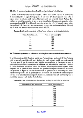 Afrique SCIENCE 11(6) (2015) 349 - 358 355
Loai ALJERF
3-5. Effet de la proportion de méthanol : acide sur la réaction d`estérification
La réaction d'estérification est considérée réversible, l'addition d'une quantité excessive de réactif permet
de modifier l'équilibre et augmenter la proportion de conversion [29]. Dans la présente étude l'effet du
rapport molaire du méthanol : acide était vérifié et les résultats sont enregistrés dans le Tableau 3; ces
résultats ont attesté l'augmentation du taux de conversion de l'acide oléique avec une proportion molaire
croissante analogue à 1:2-14. Par Ailleurs, la conversion parfaite était à 94,7 % lorsque le rapport molaire
était similaire à 1:10. D`autre part, la proportion molaire en progression continue n'a joué aucun effet sur le
taux de conversion, ce qui est cohérent avec les résultats de [8, 30].
Tableau 3 : Effet de la proportion de méthanol : acide oléique sur la réaction d'estérification
Taux de conversion (%)Proportion alcool:acide
36.42:1
56.24:1
67.46:1
81.28:1
94.710:1
94.714:1
3-6. Étude de la pertinence de l'utilisation du catalyseur dans les réactions d'estérification
Ce qui détermine la possibilité d'appliquer le catalyseur d`acide sulfonique fonctionnel β-CD dans l'industrie,
est la mesure de la capacité du catalyseur à réutiliser ainsi que le fait qu`il possède une grande stabilité.
Pour cette raison, le taux de conversion a été calculé proportionnellement au changement du temps de
réutilisation (au moins 10 fois) comme indique le Tableau 4. Dans le but de vérifier son efficacité à réutiliser
et à tester sa stabilité, les spectres RMN-1
H d’un nouveau catalyseur (utilisation non répétée) ont été
comparées avec les spectres du même catalyseur, mais qui était réutilisé pour la dixième fois, les résultats
sont présentés en Figure 5. Lors de la comparaison de spectres IRTF de deux catalyseurs utilisés
précédemment (présentée dans la Figure 6), aucune modification, dans la structure de catalyseur après la
survenue de la réaction d'estérification pour la dixième fois, n’a été observée; cette constatation prouve sa
stabilité élevée au cours de la réaction d'estérification.
Tableau 4 : Effet du nombre de fois de réutilisation du catalyseur sur le taux de conversion
Taux de conversion (%)Nombre de fois de la réutilisation
94.71
95.92
97.23
95.04
93.55
94.86
96.07
95.28
94.89
94.010
 