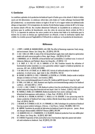 Afrique SCIENCE 11(6) (2015) 349 - 358 357
Loai ALJERF
4. Conclusion
Les conditions optimales de la production de biodiesel à partir d'acides gras et des alcools d`alkyle à chaîne
courte ont été déterminées. Le catalyseur utilisé dans cette étude est l`acide sulfonique fonctionnel-CDβ
(β-Cyclodextrine) : sa concentration molaire est égale à 10 mol % et le rapport molaire de méthanol/acide
oléique est équivalent 1:10, la température de réaction d'estérification typique estimée de 60°
C et le temps
de réaction calculé à 90 min. Nos résultats démontrent l'efficacité, la recyclabilité de ce catalyseur et sa
pertinence pour la synthèse de biocarburants, avec des ratios de conversion élevés estimés de 93,5 à
97,2 %. La séparation de catalyseur des autres produits de la réaction était fiable et la réutilisation pour la
dixième fois au moins ne diminue pas significativement son efficacité, et donc la réutilisation répétée était
crédible. Ces résultats prouvent l'applicabilité et l'efficacité de ce catalyseur sur la production de biocarburants.
Références
[1] - J. POPP, I. LAKNER, M. HARANGI-RÁKOS, & M. FÁRI, The effect of bioenergy expansion: Food, energy,
and environment. Renew. Sust. Energ. Rev., 32, (2014), 559-578.
[2] - Z. LIU, T. QIU, & B. CHEN, A study of the LCA based biofuel supply chain multi-objective optimization
model with multi-conversion paths in China. Appl. Energy., 126, (2014), 221-234.
[3] - I. MUKHERJEE, & B. K. SOVACOO, oil based biofuel and sustainability in southeast asia: A review of
Indonesia, Malaysia, and Thailand. Renew Sust Energ Rev., 37, (2014), 1-12.
[4] - S. H. SHUIT, K. F. YEE, K.T. LEE, B. SUBHASH, & S.H. TAN, Evolution towards the utilization of
functionalized carbon nanotubes as a new generation catalyst support in biodiesel production: an
overview. RSC. Adv. 3, (2013), 9070-9094.
[5] - Y. M. SANI, W. M. A. W. DAUD, & A. R. ABDUL AZIZ, Activity of solid acid catalysts for biodiesel
production : A critical review. Appl. Catal. A: Gen. 470, (2014), 140-161.
[6] - M. GUISNET, M. BREYSSE, B. COQ, C. FERNANDEZ, N. ESSAYEM, et J. PATARIN, Catalyse acide et catalyse
basique, La Catalyse en France : une Aventure, (2007),
http://www.societechimiquedefrance.fr/extras/CD_Catalyse/pdf/05-Guisnet-Fr-mep-Cor-V.pdf.
[7] - D. FANG, J. M. YANG, & C. JIAO, Dicationic ionic liquid as environmental benign catalysts for biodiesel
synthesis. ACS Catal. (2011), 1, 42-47.
[8] - L. Q. HE, S. J. QIN, T. CHANG, Y. Z. SUN, Biodiesel synthesis from the esterification of free fatty acids and
alcohol catalyzed by long-chain Brønsted acid ionic liquid. Catal. Sci. Technol., 3, (2013), 1102-1107.
[9] - M. FAROOQ, A. RAMLI, & D. SUBBARAO, Biodiesel production from waster cooking oil using
bifunctional heterogeneous solid catalysts. J. Clean. Prod., 59, (2014), 59, 131-140.
[10] - A. HAYYAN, M. A. HASHIM, M. HAYYAN, F. S. MJALLI, & I. M. ALNASHEF, A new processing route for
cleaner production of biodiesel fuel using a choline chloride based deep eutectic solvent. J. Clean.
Prod., 65, (2014), 246-251.
[11] - Z. HELWANI, M. R. OTHMAN, N. AZIZ, W. J. N. FERNANDE, & J. KIM, Technologies for production of biodiesel
focusing on green catalytic techniques: A Review. J. Fuel Process. Technol., 90, (2009), 1502-1514.
[12] - M. AMRANI, Simulation du procédé de fabrication du biodiesel à partir des graisses jaunes. Revue
des Energies Renouvelables ICRESD-07 Tlemcen. (2007), 295-299.
[13] - I. B. BANKOVIC-ILIC, O. S. STAMENKOVIC, V. B. VELJKOVIC, Biodiesel production from non-edible plant
oils. Renew. Sust. Energ. Rev., 16, (2012), 3621-3647.
[14] - B. R. MOSER, Preparation of fatty acid methyl esters from hazelnut, high-oleic peanut and walnut
oils and evaluation as biodiesel. Fuel, 92, (2012), 231-238.
 
