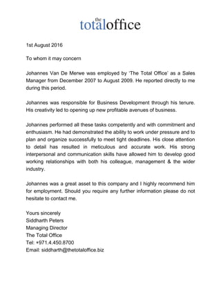 1st August 2016
To whom it may concern
Johannes Van De Merwe was employed by ‘The Total Office’ as a Sales
Manager from December 2007 to August 2009. He reported directly to me
during this period.
Johannes was responsible for Business Development through his tenure.
His creativity led to opening up new profitable avenues of business.
Johannes performed all these tasks competently and with commitment and
enthusiasm. He had demonstrated the ability to work under pressure and to
plan and organize successfully to meet tight deadlines. His close attention
to detail has resulted in meticulous and accurate work. His strong
interpersonal and communication skills have allowed him to develop good
working relationships with both his colleague, management & the wider
industry.
Johannes was a great asset to this company and I highly recommend him
for employment. Should you require any further information please do not
hesitate to contact me.
Yours sincerely
Siddharth Peters
Managing Director
The Total Office
Tel: +971.4.450.8700
Email: siddharth@thetotaloffice.biz
 