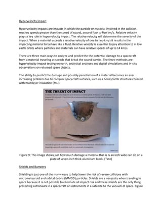 Hypervelocity Impact
Hypervelocity impacts are impacts in which the particle or material involved in the collision
reaches speeds greater than the speed of sound, around four to five km/s. Relative velocity
plays a key role in hypervelocity impact. The relative velocity will determine the severity of the
impact. When a material exceeds a relative velocity of one to two km/s it results in the
impacting material to behave like a fluid. Relative velocity is essential to pay attention to in low
earth orbits where particles and materials can have relative speeds of up to 14 km/s.
There are three main ways to analyze and predict the the potential damage to a spacecraft
from a material traveling at speeds that break the sound barrier. The three methods are:
hypervelocity impact testing on earth, analytical analyses and digital simulations and in-situ
observations on returned space objects.
The ability to predict the damage and possibly penetration of a material becomes an ever
increasing problem due to complex spacecraft surfaces, such as a honeycomb structure covered
with multilayer insulation (MLI).
Figure 9: This image shows just how much damage a material that is ½ an inch wide can do on a
plate of seven-inch thick aluminum block. (Tate)
Shields and Bumpers
Shielding is just one of the many ways to help lower the risk of severe collisions with
micrometeoroid and orbital debris (MMOD) particles. Shields are a necessity when traveling in
space because it is not possible to eliminate all impact risk and these shields are the only thing
protecting astronauts in a spacecraft or instruments in a satellite to the vacuum of space. Figure
 