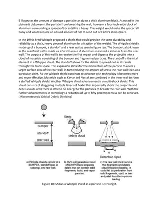 9 illustrates the amount of damage a particle can do to a thick aluminum block. As noted in the
picture it did prevent the particle from breaching the wall, however a four-inch-wide block of
aluminum surrounding a spacecraft or satellite is heavy. The weight would make the spacecraft
bulky and would require an absurd amount of fuel to send out of Earth’s atmosphere.
In the 1940s Fred Whipple proposed a shield that would provide the same durability and
reliability as a thick, heavy piece of aluminum for a fraction of the weight. The Whipple shield is
made up of a bumper, a standoff and a rear wall as seen in figure ten. The bumper, also known
as the sacrificial wall is made up of a thin piece of aluminum mounted a distance from the rear
wall. The purpose of this wall is to receive the first impact and disperse the projectile into a
cloud of materials consisting of the bumper and fragmented particles. The standoff is the vital
element in a Whipple shield. The standoff allows for the debris to spread out as it travels
through this blank space. This expansion allows for the momentum of the particle to cover a
larger surface area of the rear wall, in turn reducing the amount of stress the rear wall feels at a
particular point. As the Whipple shield continues to advance with technology it becomes more
and more effective. Materials such as Kevlar and Nextel are combined in the inner wall to form
a stuffed Whipple shield. Another Whipple shield advancement is a multi-shock shield. This
shield consists of staggering multiple layers of Nextel that repeatedly shock the projectile and
debris clouds until there is little to no energy for the particles to breach the rear wall. With the
further advancements in technology a reduction of up to fifty percent in mass can be achieved.
(Micrometeoroid Orbital Debris Shielding)
Figure 10: Shows a Whipple shield as a particle is striking it.
 