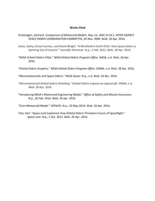 Works Cited
Drolshagen, Gerhard. Comparison of Meteoroid Models. Rep. no. IADC AI 24.1. INTER-AGENCY
SPACE DEBRIS COORDINATION COMMITTEE, 05 Nov. 2009. Web. 26 Apr. 2016.
Jones, Kathy, Krista Fuentes, and David Wright. "A Minefield in Earth Orbit: How Space Debris Is
Spinning Out of Control." Scientific American. N.p., 1 Feb. 2012. Web. 28 Apr. 2016.
"NASA Orbital Debris FAQs." NASA Orbital Debris Program Office. NASA, n.d. Web. 26 Apr.
2016.
"Orbital Debris Graphics." NASA Orbital Debris Program Office. OSMA, n.d. Web. 28 Apr. 2016.
"Micrometeoroids and Space Debris." NASA Quest. N.p., n.d. Web. 26 Apr. 2016.
"Micrometeoroid Orbital Debris Shielding." Orbital Debris Impacts on Spacecraft. OSMA, n.d.
Web. 28 Apr. 2016.
"Introducing NASA's Meteoroid Engineering Model." Office of Safety and Mission Assurance.
N.p., 20 Feb. 2014. Web. 26 Apr. 2016.
"Grün Meteoroid Model." SPENVIS. N.p., 22 May 2014. Web. 26 Apr. 2016.
Tate, Karl. "Space Junk Explained: How Orbital Debris Threatens Future of Spaceflight."
Space.com. N.p., 1 Oct. 2013. Web. 26 Apr. 2016.
 