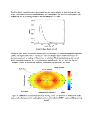 The Cour-Palais model plots a meteoroids density versus its velocity as depicted in graph two.
This is referenced in the Grun model because it correlates with the isotropic environment that
meteoroids are in as density increases the closer they are to Earth.
Graph 3: Cour-Palais Model
The NASA orbit debris engineering model (ORDEM) and the NASA meteoroid engineering model
(MEM) are important models in viewing the increase of space debris and meteoroids in the
atmosphere as well as looking at the number of satellites. MEM is a digital computer model
which estimates meteoroid flux in interplanetary space from 0.2 AU to 2 AU from the Sun.
ORDEM is a series of models that provides information for spacecraft and debris.
Figure 3: MEM which characterizes the flux, density, speed and direction of meteoroids that a
spacecraft will encounter throughout its trajectory. (Introducing NASA's Meteoroid Engineering
Model)
 