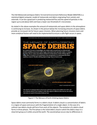 The ESA Meteoroid and Space Debris Terrestrial Environment Reference Model (MASTER) is a
statistical digital computer model of meteoroids and debris originating from comets and
asteroids. It can be a good tool in predicting meteoroid flux and the speed of particles in the
region up to and above GEO and have a lower size threshold of 1 micrometer.
As stated in the above examples the amount of meteoroids and space debris in the atmosphere
is continuing to increase. As shown in the picture below the increasing amounts of space debris
provide an increased risk for future space missions. When planning future missions more and
more analytical factors will need to be implemented to ensure a safe flight occurs in space.
Figure 7: The Menace of Earth-Orbiting Space Debris
Space debris most commonly forms in a debris cloud. A debris cloud is a concentration of debris
in a region of space and occurs with the fragmentation of a single object. In the case of a
collision two debris clouds will form from each of the objects. The evolution of a debris cloud
forms in three phases. The first phase is the initial debris cloud in which the debris stays in a
close knit group as it orbits around the earth. The second phase occurs due to differences in
 