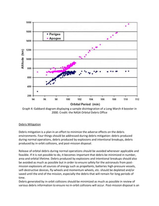 Graph 4: Gabbard diagram displaying a sample disintegration of a Long March 4 booster in
2000. Credit: the NASA Orbital Debris Office
Debris Mitigation
Debris mitigation is a plan in an effort to minimize the adverse effects on the debris
environments. Four things should be addressed during debris mitigation: debris produced
during normal operations, debris produced by explosions and intentional breakups, debris
produced by in-orbit collisions, and post-mission disposal.
Release of orbital debris during normal operations should be avoided whenever applicable and
feasible. If it is not possible to do, it becomes important that debris be minimized in number,
area and orbital lifetime. Debris produced by explosions and intentional breakups should also
be avoided as much as possible but in order to ensure safety for the astronauts from post-
mission explosions all sources of energy such as propellants, batteries high-pressure vessels,
self-destructive devices, fly-wheels and momentum wheels, etc. should be depleted and/or
saved until the end of the mission, especially the debris that will remain for long periods of
time.
Debris generated by in-orbit collisions should be minimized as much as possible in review of
various debris information to ensure no in-orbit collisions will occur. Post-mission disposal is an
 