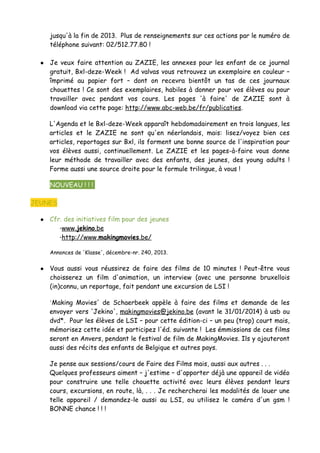 jusqu'à la fin de 2013. Plus de renseignements sur ces actions par le numéro de
téléphone suivant: 02/512.77.80 !
● Je veux faire attention au ZAZIE, les annexes pour les enfant de ce journal
gratuit, Bxl-deze-Week ! Ad valvas vous retrouvez un exemplaire en couleur –
împrimé au papier fort – dont on recevra bientôt un tas de ces journaux
chouettes ! Ce sont des exemplaires, habiles à donner pour vos élèves ou pour
travailler avec pendant vos cours. Les pages 'à faire' de ZAZIE sont à
download via cette page: http://www.abc-web.be/fr/publicaties.
L'Agenda et le Bxl-deze-Week apparaît hebdomadairement en trois langues, les
articles et le ZAZIE ne sont qu'en néerlandais, mais: lisez/voyez bien ces
articles, reportages sur Bxl, ils forment une bonne source de l'inspiration pour
vos élèves aussi, continuellement. Le ZAZIE et les pages-à-faire vous donne
leur méthode de travailler avec des enfants, des jeunes, des young adults !
Forme aussi une source droite pour le formule trilingue, à vous !
● NOUVEAU ! ! !
JEUNES
● Cfr. des initiatives film pour des jeunes
◦www.jekino.be
◦http://www.makingmovies.be/
Annonces de 'Klasse', décembre-nr. 240, 2013.
● Vous aussi vous réussirez de faire des films de 10 minutes ! Peut-être vous
choisserez un film d'animation, un interview (avec une personne bruxellois
(in)connu, un reportage, fait pendant une excursion de LSI !
'Making Movies' de Schaerbeek appèle à faire des films et demande de les
envoyer vers 'Jekino', makingmovies@jekino.be (avant le 31/01/2014) à usb ou
dvd*. Pour les élèves de LSI – pour cette édition-ci – un peu (trop) court mais,
mémorisez cette idée et participez l'éd. suivante ! Les émmissions de ces films
seront en Anvers, pendant le festival de film de MakingMovies. Ils y ajouteront
aussi des récits des enfants de Belgique et autres pays.
Je pense aux sessions/cours de Faire des Films mais, aussi aux autres . . .
Quelques professeurs aiment – j'estime – d'apporter déjà une appareil de vidéo
pour construire une telle chouette activité avec leurs élèves pendant leurs
cours, excursions, en route, là, . . . Je rechercherai les modalités de louer une
telle appareil / demandez-le aussi au LSI, ou utilisez le caméra d'un gsm !
BONNE chance ! ! !
 