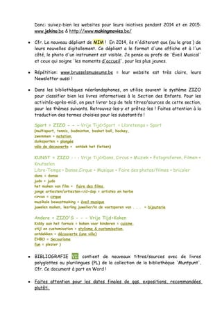 Donc: suivez-bien les websites pour leurs iniatives pendant 2014 et en 2015:
www.jekino.be & http://www.makingmovies.be/
● Cfr. Le nouveau dépliant de MIM ! En 2014, ils n'éditeront que (ou le gros ) de
leurs nouvelles digitallement. Ce dépliant a le format d'une affiche et à l'un
côté, le photo d'un instrument est visible. Je pense au profs de 'Eveil Musical'
et ceux qui soigne 'les moments d'accueil', pour les plus jeunes.
● Répétition: www.brusselsmuseums.be = leur website est très claire, leurs
Newsletter aussi !
● Dans les bibliothèques néerlandophones, on utilise souvent le système ZIZO
pour classifier bien les livres informatives à la Section des Enfants. Pour les
activités-après-midi, on peut livrer bcp de tels titres/sources de cette section,
pour les thèmes suivants. Retrouvez-les-y et prêtez-les ! Faites attention à la
traduction des termes choisies pour les substantifs !
Sport = ZIZO - - - Vrije Tijd>Sport = Libretemps > Sport
(multisport, tennis, badminton, basket ball, hockey,
zwemmen = natation,
duiksporten = plongée
vélo de decouverte = ontdek het fietsen)
KUNST = ZIZO - - - Vrije Tijd>Dans, Circus + Muziek + Fotograferen, Filmen +
Knutselen
Libre-Temps > Danse,Cirque + Musique + Faire des photos/filmes + bricoler
dans = danse
judo = judo
het maken van film = faire des films
jonge artiesten/artiesten-i/d-dop = artistes en herbe
circus = cirque
muzikale bewustmaking = éveil musique
juwelen maken, leerling juwelier/in de voetsporen van . . . = bijouterie
Andere = ZIZO'S - - - Vrije Tijd>Koken
Kiddy aan het fornuis = koken voor kinderen = cuisine,
stijl en customisation = stylisme & customisation,
ontdekken = découverte (une ville)
EHBO = Secourisme
fun = plezier )
● BIBLIOGRAFIE VI: contient de nouveaux titres/sources avec de livres
polyglottes ou plurilingues (PL) de la collection de la bibliothèque 'Muntpunt'.
Cfr. Ce document à part en Word !
● Faites attention pour les dates finales de qqs. expositions, recommandées
plutôt:
 