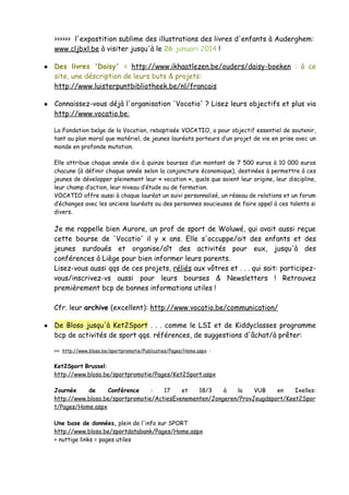 >>>>>> l'expostition sublime des illustrations des livres d'enfants à Auderghem:
www.cljbxl.be à visiter jusqu'à le 26 januari 2014 !
● Des livres 'Daisy' = http://www.ikhaatlezen.be/ouders/daisy-boeken : à ce
site, une déscription de leurs buts & projets:
http://www.luisterpuntbibliotheek.be/nl/francais
● Connaissez-vous déjà l'organisation 'Vocatio' ? Lisez leurs objectifs et plus via
http://www.vocatio.be:
La Fondation belge de la Vocation, rebaptisée VOCATIO, a pour objectif essentiel de soutenir,
tant au plan moral que matériel, de jeunes lauréats porteurs d’un projet de vie en prise avec un
monde en profonde mutation.
Elle attribue chaque année dix à quinze bourses d’un montant de 7 500 euros à 10 000 euros
chacune (à définir chaque année selon la conjoncture économique), destinées à permettre à ces
jeunes de développer pleinement leur « vocation », quels que soient leur origine, leur discipline,
leur champ d’action, leur niveau d’étude ou de formation.
VOCATIO offre aussi à chaque lauréat un suivi personnalisé, un réseau de relations et un forum
d’échanges avec les anciens lauréats ou des personnes soucieuses de faire appel à ces talents si
divers.
Je me rappelle bien Aurore, un prof de sport de Woluwé, qui avait aussi reçue
cette bourse de 'Vocatio' il y x ans. Elle s'occuppe/ait des enfants et des
jeunes surdoués et organise/aît des activités pour eux, jusqu'à des
conférences à Liège pour bien informer leurs parents.
Lisez-vous aussi qqs de ces projets, réliés aux vôtres et . . . qui sait: participez-
vous/inscrivez-vs aussi pour leurs bourses & Newsletters ! Retrouvez
premièrement bcp de bonnes informations utiles !
Cfr. leur archive (excellent): http://www.vocatio.be/communication/
● De Bloso jusqu'à Ket2Sport . . . comme le LSI et de Kiddyclasses programme
bcp de activités de sport qqs. références, de suggestions d'âchat/à prêter:
>>> http://www.bloso.be/sportpromotie/Publicaties/Pages/Home.aspx :
Ket2Sport Brussel:
http://www.bloso.be/sportpromotie/Pages/Ket2Sport.aspx
Journée de Conférence : 17 et 18/3 à la VUB en Ixelles:
http://www.bloso.be/sportpromotie/ActiesEvenementen/Jongeren/ProvJeugdsport/Keet2Spor
t/Pages/Home.aspx
Une base de données, plein de l'info sur SPORT
http://www.bloso.be/sportdatabank/Pages/Home.aspx
+ nuttige links = pages utiles
 