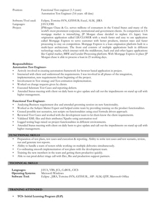 Position: Functional Test engineer (1.3 years)
Automation Test Engineer (3.6 years- till date)
Software/Tool used: Eclipse, Tortoise-SVN, GITHUB, Excel, ALM, JIRA
Languages: JAVA,VBS
Project: JPMorgan Chase & Co. serves millions of consumers in the United States and many of the
world's most prominent corporate, institutional and government clients. As competition in US
mortgage market is intensifying, JP Morgan chase decided to replace it’s legacy loan
origination application called LB/CLOSER with a much faster and easy to use application
called Mortgage Express to serve customer with better products, interest rates and faster
processing to stay on competition. Mortgage Express is a loan origination platform built in a
multi-layer architecture. The front end consists of multiple applications built in different
technology stacks, which interact with the middleware, back end and other legacy applications
like Capital market, BRW and Lender Processing platform. With Mortgage Express in place JP
Morgan chase is able to process a loan in 25 working days.
Responsibilities:
Automation Test Engineer-
• Actively involved in creating automation framework for browser based application in project.
• Interacted with client and understood the requirements. I was involved in all phases of the integration,
implementation, new requirements from beginning of the project.
• Involvement in Test strategy and Test estimation implementation.
• Worked on change requests given by clients.
• Executed Selenium Test Cases and reporting defects.
• Attended Status meeting with client on daily basis to give update and call out the impediments on stand up call with
higher management.
Functional Test Engineer-
• Analyzing Business requirement doc and attended grooming session on new functionality.
• Worked as the Subject Matter Expert and helped entire team by providing training on the product functionalities.
• Created possible test scenarios, test scripts on functionalities using excel formula driven approach.
• Reviewed Test Cases and worked with the development team to let them know the client requirements.
• Validated XML files and their attributes/Xpaths using automation tool
• Logged testing bugs raised on project functionalities in different environments.
• Attended Status meeting with client on daily basis to give update and call out the impediments on stand up call with
higher management.
FUNCTIONAL SKILLS
• Preparation of test plans, test cases and execution & reporting. Ability to write test cases and test scenario, review,
run and generate test reports.
• Ability to handle a team of testers while working on multiple deliveries simultaneously.
• Co-ordinating smooth implementation of test plans with the development team.
• Training the new members in the team and getting them productive quickly.
• Able to run prod-defect triage call with Dev, Biz and production support partners.
TECHNICAL SKILLS
Languages: JAVA, VBS, JCL, CoBOL, CICS
Operating Systems: Microsoft Windows
Software Tool: Eclipse , JIRA, Tortoise-SVN, GITHUB, , HP- ALM, QTP, Microsoft Office
TRAINING ATTENDED
• TCS- Initial Learning Program (ILP)
 