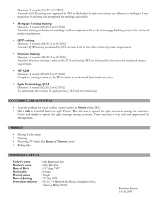 Duration- 3 months (10/2011-01/2012)
3 months of ILP training was organized by TCS at Hyderabad to train new joinees on different technologies. I was
trained on Mainframe and completed the training successfully.
• Mortgage Banking training
Duration- 1 month (02/2012 to 03/2012)
Attended training on business knowledge and loan origination life cycle of mortgage banking to meet the criteria of
project requirement.
• QTP training
Duration- 2 months (04/2012 to 06/2012)
Attended QTP training conducted by TCS on basic level to meet the criteria of project requirement.
• Selenium training
Duration- 6 months (08/2013 to 02/2014)
Attended Selenium training conducted by TCS and outside TCS on advanced level to meet the criteria of project
requirement.
• HP ALM
Duration- 1 month (02/2012 to 03/2012)
Completed training conducted by TCS in order to understand Functional execution.
• Agile Methodology/JIRA
Duration- 1 month (02/2012 to 03/2012)
To understand the essence of Agile process/JIRA and its terminology
CO-CURRICULAR ACTIVITIES
• Actively working for social welfare society known as Maitri within TCS.
• Did a skit in townhall based on agile Theme. This skit was to spread the agile awareness among the associates.
Good and simple to spread the agile message among everyone. Team executed it very well and appreciated by
Management.
HOBBIES
• Playing Table-tennis
• Painting
• Watching TV Series like Game of Thrones, news
• Riding bike
PERSONAL DETAILS
Father’s name : Mr. Jagannath Jha
Mother’s name : Mrs. Rita Jha
Date of Birth : 18th
Aug, 1987
Nationality : Indian
Marital status : Single
Date of Joining : 3rd
Oct 2011
Permanent Address : W.No-19, Ramesh jha Road, Gangjala chowk,
Saharsa, Bihar-852201
Roushan Kumar
03 Oct 2016
 