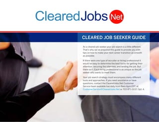 i
CLEARED JOB SEEKER GUIDE
As a cleared job seeker your job search is a little different.
That’s why we’ve prepared this guide to provide you with
tips on how to make your next career transition as smooth
as possible.
If there were one type of recruiter or hiring professional it
would be easy to determine the best tactic for getting their
attention, securing the interview, and landing the job. But
there isn’t. Each hiring professional is as unique as the job
seeker who wants to meet them.
Your job search strategy must encompass many different
tools and approaches. If you need assistance or have
questions, contact the ClearedJobs.Net Customer
Service team available live daily from 8am-6pm EST, at
CustomerService@ClearedJobs.Net or 703-871-0037, Opt. 4.
 