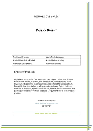 RESUME COVER PAGE
PATRICK BROPHY
Position of Interest: Work-Pack developer
Availability / Notice Period: Available immediately
Australian Visa Status: Australian Citizen
INTERVIEW SYNOPSIS:
Highly Experienced in the O&G industry for over 15 years primarily in Offshore
Maintenance, FPSO's, Platforms, LNG process plants, Operations and Major
Shutdowns. I began in my career as a Mechanical Fitter at Karratha Gas Plant.
During this time, been tasked as a Shutdown Co-ordinator, Project Engineer,
Mechanical Technician, Operations Technician, most recently Co-ordinating and
planning work scopes for various Woodside Energy maintenance and shutdown
projects.
Contact: Patrick Brophy
patrickbrophy1@hotmail.com
0419907767
Safety Quality and Cost Focused
 