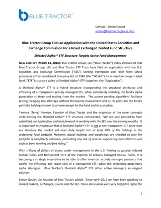 1
Contact: Simon Goulet
simon@bluetractorgroup.com
Blue Tractor Group Files an Application with the United States Securities and
Exchange Commission for a Novel Exchanged Traded Fund Structure
Shielded Alpha℠ ETF Structure Targets Active Fund Management
New York, NY (March 14, 2016): Blue Tractor Group, LLC (“Blue Tractor”) today announced that
Blue Tractor Group, LLC and Blue Tractor ETF Trust have filed an application with the U.S.
Securities and Exchange Commission (“SEC”) seeking exemption and relief from select
provisions of the Investment Company Act of 1940 (the “’40 Act”) for a novel exchange traded
fund (“ETF”) structure called a Shielded Alpha℠ ETF (together, the “Application”).
A Shielded Alpha℠ ETF is a hybrid structure incorporating the structural attributes and
efficiency of a transparent actively managed ETF, while completely shielding the fund’s alpha
generation strategy and trading from the market. The patent pending algorithms facilitate
pricing, hedging and arbitrage without third-party involvement and at no point are the fund’s
portfolio holdings known to anyone except for the fund and its custodian.
Terence (Terry) Norman, Founder of Blue Tractor and the originator of the novel concepts
underpinning the Shielded Alpha℠ ETF structure commented, “We are very pleased to have
submitted our Application and look forward to working with the SEC over the coming months. It
is important to emphasize that a Shielded Alpha℠ ETF is not a non-transparent ETF since with
our structure the market will have daily insight into at least 90% of the holdings in the
underlying fund portfolio. However, actual holdings and weightings are shielded so that the
portfolio is completely unknown, preventing any risk of reverse engineering and related issues
such as front running and free riding.”
With trillions of dollars of assets under management in the U.S. flowing to passive indexed
mutual funds and transparent ETFs at the expense of actively managed mutual funds, it is
becoming a strategic imperative to be able to offer investors actively managed products that
confer the efficiency and lower cost of a transparent ETF, while still preserving proprietary
alpha strategies. Blue Tractor’s Shielded Alpha℠ ETF offers active managers an elegant
solution.
Simon Goulet, Co-Founder of Blue Tractor added, “Since early 2015 we have been speaking to
market makers, exchanges, issuers and the SEC. These discussions were very helpful to refine the
 