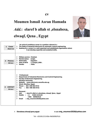  Elsnabesa.elwaqf,qena,egypt E-mail: eng_moumen2020@yahoo.com
Tel: +201001215145&+966569067616
cv
Moumen Ismail Asran Hamada
Add.: elaref b allah st ,elsnabesa,
elwaqf, Qena , Egypt
1. CAREER
OBJECTIVE
An active & ambitious career in a position relevant to :
 The fields of industrial electronics & automatic control engineering.
 Seeking for a career in a well organized and established organization where
I can develop expertise and analytical skills.
2. PERSONAL
DETAILS
 Military service : finished.
 Marital status : single.
 Nationality : Egyptian.
 Date of Birth : 1 octoper,1984 .
 Gender : Male.
3. CONTACT
DETAILS
 Professional:
 Department of Industrial Electronics and Control Engineering.
 Faculty of Electronic Engineering.
 Minofiya University.
 Website :www.electronic.menofia.edu.eg
 Minof, Minofiya, Egypt.
 Phone : 002 048 366 0716
 Fax : 002 048 366 0716

 Personal :
 Add : elaref b allah st ,elsnabesa, elwaqf, Qena , Egypt
 Mobile : +2 0100 1215145
 +966 569067616
 Email : eng_moumen2020@yahoo.com
 