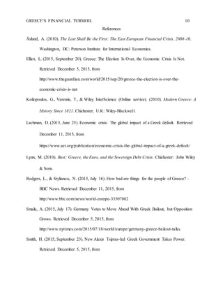 GREECE’S FINANCIAL TURMOIL 10
References
Åslund, A. (2010). The Last Shall Be the First: The East European Financial Crisis, 2008-10.
Washington, DC: Peterson Institute for International Economics.
Elliot, L. (2015, September 20). Greece: The Election Is Over, the Economic Crisis Is Not.
Retrieved December 5, 2015, from
http://www.theguardian.com/world/2015/sep/20/greece-the-election-is-over-the-
economic-crisis-is-not
Koliopoulos, G., Veremis, T., & Wiley InterScience (Online service). (2010). Modern Greece: A
History Since 1821. Chichester, U.K: Wiley-Blackwell.
Lachman, D. (2015, June 25). Economic crisis: The global impact of a Greek default. Retrieved
December 11, 2015, from
https://www.aei.org/publication/economic-crisis-the-global-impact-of-a-greek-default/
Lynn, M. (2010). Bust: Greece, the Euro, and the Sovereign Debt Crisis. Chichester: John Wiley
& Sons.
Rodgers, L., & Stylianou, N. (2015, July 16). How bad are things for the people of Greece? -
BBC News. Retrieved December 11, 2015, from
http://www.bbc.com/news/world-europe-33507802
Smale, A. (2015, July 17). Germany Votes to Move Ahead With Greek Bailout, but Opposition
Grows. Retrieved December 5, 2015, from
http://www.nytimes.com/2015/07/18/world/europe/germany-greece-bailout-talks.
Smith, H. (2015, September 23). New Alexis Tsipras-led Greek Government Takes Power.
Retrieved December 5, 2015, from
 