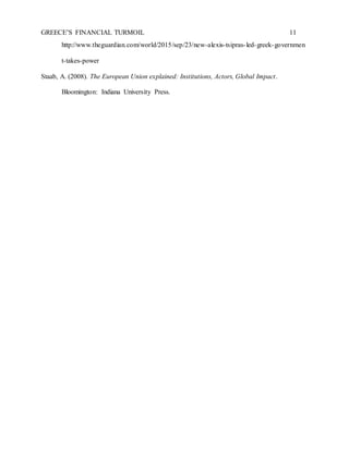 GREECE’S FINANCIAL TURMOIL 11
http://www.theguardian.com/world/2015/sep/23/new-alexis-tsipras-led-greek-governmen
t-takes-power
Staab, A. (2008). The European Union explained: Institutions, Actors, Global Impact.
Bloomington: Indiana University Press.
 