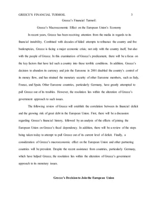 GREECE’S FINANCIAL TURMOIL 3
Greece’s Financial Turmoil:
Greece’s Macroeconomic Effect on the European Union’s Economy
In recent years, Greece has been receiving attention from the media in regards to its
financial instability. Combined with decades of failed attempts to refinance the country and five
bankruptcies, Greece is facing a major economic crisis; not only with the country itself, but also
with the people of Greece. In this examination of Greece’s predicament, there will be a focus on
the key factors that have led such a country into these terrible conditions. In addition, Greece’s
decision to abandon its currency and join the Eurozone in 2001 disabled the country’s control of
its money flow, and has strained the monetary security of other Eurozone members, such as Italy,
France, and Spain. Other Eurozone countries, particularly Germany, have greatly attempted to
pull Greece out of its troubles. However, the resolution lies within the alteration of Greece’s
government approach to such issues.
The following review of Greece will establish the correlation between its financial deficit
and the growing risk of great debt in the European Union. First, there will be a discussion
regarding Greece’s financial history, followed by an analysis of the effects of joining the
European Union on Greece’s fiscal dependency. In addition, there will be a review of the steps
being taken today to attempt to pull Greece out of its current level of deficit. Finally, a
consideration of Greece’s macroeconomic effect on the European Union and other partnering
countries will be prevalent. Despite the recent assistance from countries, particularly Germany,
which have helped Greece, the resolution lies within the alteration of Greece’s government
approach to its monetary issues.
Greece’s Decision to Join the European Union
 