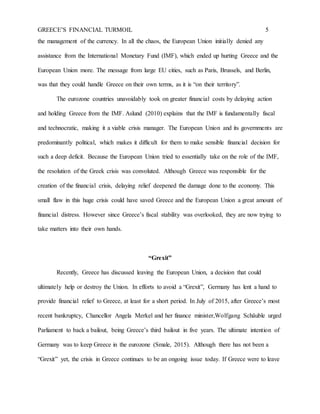 GREECE’S FINANCIAL TURMOIL 5
the management of the currency. In all the chaos, the European Union initially denied any
assistance from the International Monetary Fund (IMF), which ended up hurting Greece and the
European Union more. The message from large EU cities, such as Paris, Brussels, and Berlin,
was that they could handle Greece on their own terms, as it is “on their territory”.
The eurozone countries unavoidably took on greater financial costs by delaying action
and holding Greece from the IMF. Aslund (2010) explains that the IMF is fundamentally fiscal
and technocratic, making it a viable crisis manager. The European Union and its governments are
predominantly political, which makes it difficult for them to make sensible financial decision for
such a deep deficit. Because the European Union tried to essentially take on the role of the IMF,
the resolution of the Greek crisis was convoluted. Although Greece was responsible for the
creation of the financial crisis, delaying relief deepened the damage done to the economy. This
small flaw in this huge crisis could have saved Greece and the European Union a great amount of
financial distress. However since Greece’s fiscal stability was overlooked, they are now trying to
take matters into their own hands.
“Grexit”
Recently, Greece has discussed leaving the European Union, a decision that could
ultimately help or destroy the Union. In efforts to avoid a “Grexit”, Germany has lent a hand to
provide financial relief to Greece, at least for a short period. In July of 2015, after Greece’s most
recent bankruptcy, Chancellor Angela Merkel and her finance minister,Wolfgang Schäuble urged
Parliament to back a bailout, being Greece’s third bailout in five years. The ultimate intention of
Germany was to keep Greece in the eurozone (Smale, 2015). Although there has not been a
“Grexit” yet, the crisis in Greece continues to be an ongoing issue today. If Greece were to leave
 