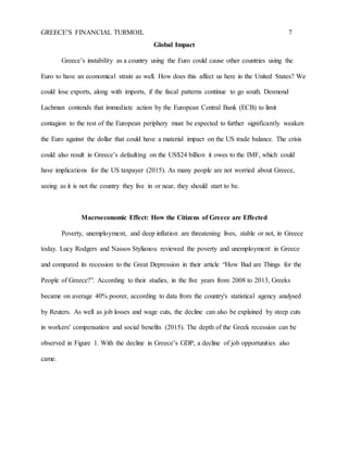 GREECE’S FINANCIAL TURMOIL 7
Global Impact
Greece’s instability as a country using the Euro could cause other countries using the
Euro to have an economical strain as well. How does this affect us here in the United States? We
could lose exports, along with imports, if the fiscal patterns continue to go south. Desmond
Lachman contends that immediate action by the European Central Bank (ECB) to limit
contagion to the rest of the European periphery must be expected to further significantly weaken
the Euro against the dollar that could have a material impact on the US trade balance. The crisis
could also result in Greece’s defaulting on the US$24 billion it owes to the IMF, which could
have implications for the US taxpayer (2015). As many people are not worried about Greece,
seeing as it is not the country they live in or near, they should start to be.
Macroeconomic Effect: How the Citizens of Greece are Effected
Poverty, unemployment, and deep inflation are threatening lives, stable or not, in Greece
today. Lucy Rodgers and Nassos Stylianou reviewed the poverty and unemployment in Greece
and compared its recession to the Great Depression in their article “How Bad are Things for the
People of Greece?”. According to their studies, in the five years from 2008 to 2013, Greeks
became on average 40% poorer, according to data from the country's statistical agency analysed
by Reuters. As well as job losses and wage cuts, the decline can also be explained by steep cuts
in workers' compensation and social benefits (2015). The depth of the Greek recession can be
observed in Figure 1. With the decline in Greece’s GDP, a decline of job opportunities also
came.
 