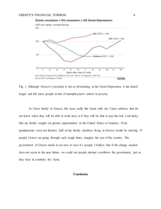 GREECE’S FINANCIAL TURMOIL 8
Fig. 1. Although Greece’s recession is not as devastating as the Great Depression, it has lasted
longer and left more people at risk of unemployment and/or in poverty.
As I have family in Greece, this issue really hits home with me. I have relatives that do
not know when they will be able to work next or if they will be able to pay the rent. I am lucky
that my family sought out greater opportunities in the United States of America. If my
grandparents were not farmers, half of my family members living in Greece would be starving. If
people I know are going through such rough times, imagine the rest of the country. The
government of Greece needs to act now to save it’s people. I believe that if the change needed
does not occur in the near future, we could see people attempt overthrow the government, just as
they have in countries live Syria.
Conclusion
 