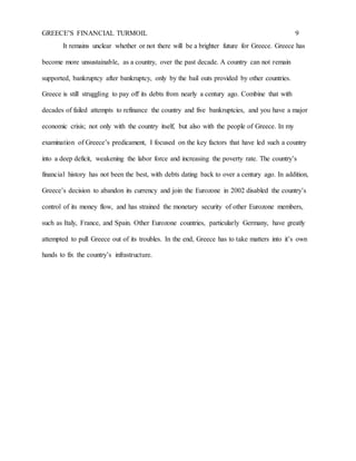 GREECE’S FINANCIAL TURMOIL 9
It remains unclear whether or not there will be a brighter future for Greece. Greece has
become more unsustainable, as a country, over the past decade. A country can not remain
supported, bankruptcy after bankruptcy, only by the bail outs provided by other countries.
Greece is still struggling to pay off its debts from nearly a century ago. Combine that with
decades of failed attempts to refinance the country and five bankruptcies, and you have a major
economic crisis; not only with the country itself, but also with the people of Greece. In my
examination of Greece’s predicament, I focused on the key factors that have led such a country
into a deep deficit, weakening the labor force and increasing the poverty rate. The country’s
financial history has not been the best, with debts dating back to over a century ago. In addition,
Greece’s decision to abandon its currency and join the Eurozone in 2002 disabled the country’s
control of its money flow, and has strained the monetary security of other Eurozone members,
such as Italy, France, and Spain. Other Eurozone countries, particularly Germany, have greatly
attempted to pull Greece out of its troubles. In the end, Greece has to take matters into it’s own
hands to fix the country’s infrastructure.
 