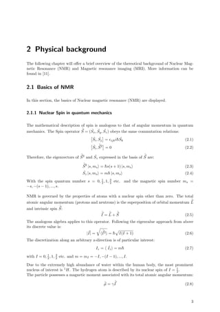 2 Physical background
The following chapter will oﬀer a brief overview of the thereotical background of Nuclear Mag-
netic Resonance (NMR) and Magnetic resonance imaging (MRI). More information can be
found in [11].
2.1 Basics of NMR
In this section, the basics of Nuclear magnetic resonance (NMR) are displayed.
2.1.1 Nuclear Spin in quantum mechanics
The mathematical description of spin is analogous to that of angular momentum in quantum
mechanics. The Spin operator
ˆ
S = ( ˆSx, ˆSy, ˆSz) obeys the same commutation relations:
ˆSi, ˆSj = ijki¯h ˆSk (2.1)
ˆSi,
ˆ
S2
= 0 (2.2)
Therefore, the eigenvectors of
ˆ
S2 and ˆSz expressed in the basis of
ˆ
S are:
ˆ
S2
|s, ms = ¯hs(s + 1) |s, ms (2.3)
ˆSz |s, ms = m¯h |s, ms (2.4)
With the spin quantum number s = 0, 1
2, 1, 3
2 etc. and the magnetic spin number ms =
−s, −(s − 1), ..., s.
NMR is governed by the properties of atoms with a nuclear spin other than zero. The total
atomic angular momentum (protons and neutrons) is the superposition of orbital momentum
ˆ
L
and intrinsic spin
ˆ
S:
ˆ
I =
ˆ
L +
ˆ
S (2.5)
The analogous algebra applies to this operator. Following the eigenvalue approach from above
its discrete value is:
|I| =
ˆ
I2 = ¯h I(I + 1) (2.6)
The discretization along an arbitrary z-direction is of particular interest:
Iz = ˆIz = m¯h (2.7)
with I = 0, 1
2, 1, 3
2 etc. and m = mI = −I, −(I − 1), ..., I.
Due to the extremely high abundance of water within the human body, the most prominent
nucleus of interest is 1H. The hydrogen atom is described by its nuclear spin of I = 1
2.
The particle possesses a magnetic moment associated with its total atomic angular momentum:
ˆµ = γ
ˆ
I (2.8)
3
 