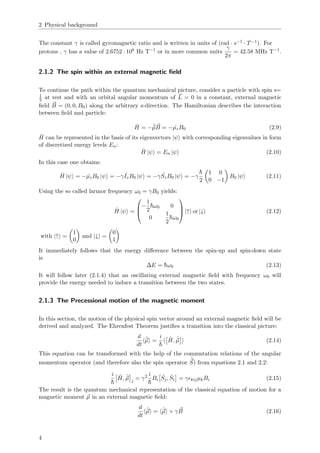 2 Physical background
The constant γ is called gyromagnetic ratio and is written in units of (rad · s−1 · T−1). For
protons , γ has a value of 2.6752 · 108 Hz T−1
or in more common units
γ
2π
= 42.58 MHz T−1
.
2.1.2 The spin within an external magnetic ﬁeld
To continue the path within the quantum mechanical picture, consider a particle with spin s=
1
2 at rest and with an orbital angular momentum of L = 0 in a constant, external magnetic
ﬁeld B = (0, 0, B0) along the arbitrary z-direction. The Hamiltonian describes the interaction
between ﬁeld and particle:
ˆH = −ˆµB = − ˆµzB0 (2.9)
ˆH can be represented in the basis of its eigenvectors |ψ with corresponding eigenvalues in form
of discretized energy levels En:
ˆH |ψ = En |ψ (2.10)
In this case one obtains:
ˆH |ψ = − ˆµzB0 |ψ = −γ ˆIzB0 |ψ = −γ ˆSzB0 |ψ = −γ
¯h
2
1 0
0 −1
B0 |ψ (2.11)
Using the so called larmor frequency ω0 = γB0 yields:
ˆH |ψ =



−
1
2
¯hω0 0
0
1
2
¯hω0


 |↑ or |↓ (2.12)
with |↑ =
1
0
and |↓ =
0
1
It immediately follows that the energy diﬀerence between the spin-up and spin-down state
is
∆E = ¯hω0 (2.13)
It will follow later (2.1.4) that an oscillating external magnetic ﬁeld with frequency ω0 will
provide the energy needed to induce a transition between the two states.
2.1.3 The Precessional motion of the magnetic moment
In this section, the motion of the physical spin vector around an external magnetic ﬁeld will be
derived and analyzed. The Ehrenfest Theorem justiﬁes a transition into the classical picture:
d
dt
ˆµ =
i
¯h
ˆH, ˆµ (2.14)
This equation can be transformed with the help of the commutation relations of the angular
momentum operator (and therefore also the spin operator
ˆ
S) from equations 2.1 and 2.2:
i
¯h
ˆH, ˆµ j
= γ2 i
¯h
Bi
ˆSj, ˆSi = γ kijµkBi (2.15)
The result is the quantum mechanical representation of the classical equation of motion for a
magnetic moment µ in an external magnetic ﬁeld:
d
dt
ˆµ = ˆµ × γB (2.16)
4
 