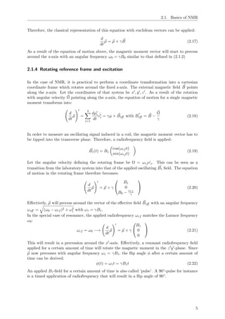 2.1. Basics of NMR
Therefore, the classical representation of this equation with euclidean vectors can be applied:
d
dt
µ = µ × γB (2.17)
As a result of the equation of motion above, the magnetic moment vector will start to precess
around the z-axis with an angular frequency ω0 = γB0 similar to that deﬁned in (2.1.2)
2.1.4 Rotating reference frame and excitation
In the case of NMR, it is practical to perform a coordinate transformation into a cartesian
coordinate frame which rotates around the ﬁxed z-axis. The external magnetic ﬁeld B points
along the z-axis. Let the coordinates of that system be x , y , z . As a result of the rotation
with angular velocity Ω pointing along the z-axis, the equation of motion for a single magnetic
moment transforms into:
d
dt
µ =
3
i=1
dµi
dt
ˆei = γµ × Beﬀ with Beﬀ = B −
Ω
γ
(2.18)
In order to measure an oscillating signal induced in a coil, the magnetic moment vector has to
be tipped into the transverse plane. Therefore, a radiofrequency ﬁeld is applied:
B1(t) = B1
cos(ωrf t)
sin(ωrf t)
(2.19)
Let the angular velocity deﬁning the rotating frame be Ω = ωrf ˆez. This can be seen as a
transition from the laboratory system into that of the applied oscillating B1 ﬁeld. The equation
of motion in the rotating frame therefore becomes:
d
dt
µ = µ × γ


B1
0
B0 −
ωrf
γ

 (2.20)
Eﬀectively, µ will precess around the vector of the eﬀective ﬁeld Beﬀ with an angular frequency
ωeﬀ = (ω0 − ωrf )2 + ω2
1 with ω1 = γB1.
In the special case of resonance, the applied radiofrequency ωrf matches the Larmor frequency
ω0:
ωrf = ω0 −→
d
dt
µ = µ × γ


B1
0
0

 (2.21)
This will result in a precession around the x -axis. Eﬀectively, a resonant radiofrequency ﬁeld
applied for a certain amount of time will rotate the magnetic moment in the z y -plane. Since
µ now precesses with angular frequency ω1 = γB1, the ﬂip angle φ after a certain amount of
time can be derived:
φ(t) = ω1t = γB1t (2.22)
An applied B1-ﬁeld for a certain amount of time is also called ’pulse’. A 90◦-pulse for instance
is a timed application of radiofrequency that will result in a ﬂip angle of 90◦.
5
 