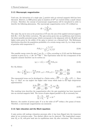 2 Physical background
2.1.5 Macroscopic magnetization
Until now, the interaction of a single spin 1
2 particle with an external magnetic ﬁeld has been
discussed. However, in MRI proton spins in numbers of 1023 are excited within a small volume
of tissue. Therefore, the concept of macroscopic magnetization will be introduced in order to
describe the following phenomena. The macroscopic magnetization vector M is deﬁned as:
M =
1
V
N
i=1
ˆµ i (2.23)
The value M0 can be seen as the projection of M onto the axis of the applied external magnetic
ﬁeld B0 = (0, 0, B0) before excitation. The spin system grows into an equilibrium state between
the lowest possible potential energy (which corresponds to the alignment with the B0-ﬁeld) and
higher states given by the ability of the spins to interact on a thermal level. The Boltzmann
distribution describes the population probability of a certain energy state Em in a large system
of particles with temperature T:
P(Em) =
e−Em/kbT
I
−I e−Em/kbT
(2.24)
The possible energy states for spin 1
2 are Em = ±1
2¯hω0 according to (2.12) and the Boltzmann
constant is given by kb = 1.38 · 10−23JK−1
. The expectation value for the z-component of the
magnetic moment therefore can be written as:
ˆµz = γ ˆIz = γ¯h
m
−m
P(Em)m (2.25)
For M0 follows:
M0 =
1
V
N
i=1
ˆµz i =
Nγ¯h
2V
P(E−1/2) + P(E1/2) =
Nγ¯h
2V
e
¯hω0
2kbT − e
−
¯hω0
2kbT
e
¯hω0
2kbT + e
−
¯hω0
2kbT
(2.26)
The exponential terms can be developed in a Taylor series: e
¯hω0
2kbT = 1 +
¯hω
0
2kbT + O2(...)... Since
¯hω0 << 2kbT, we can neglect the higher order terms which leads to the high temperature
approximation:
Nγ¯h
2V
e
¯hω0
2kbT − e
−
¯hω0
2kbT
e
¯hω0
2kbT + e
−
¯hω0
2kbT
≈
N
V
γ2
¯h2 B0
4kbT
(2.27)
The resulting term describes the magnetization after the spin population has been immersed
into an external magnetic ﬁeld. The excess of spins aligned parallel to B0 is extremely low:
N↑ − N↓
N↑ + N↓
=
∆N
N
≈ 10−5
(2.28)
However, the number of proton spins N is in the order of 1023 within a few grams of tissue.
Therefore, a macroscopic magnetization can measured.
2.1.6 Spin relaxation and the Bloch equations
A spin system will undergo relaxation processes after it has been ﬂipped into the transverse
plane by an excitation pulse. Two distinct eﬀects can be observed: The longitudinal compo-
nent M or Mz will grow back into its equilibrium state M0 after excitation. The transverse
6
 