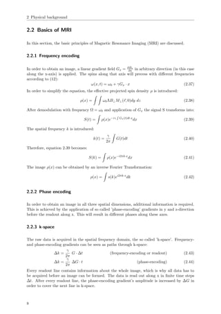 2 Physical background
2.2 Basics of MRI
In this section, the basic principles of Magnetic Resonance Imaging (MRI) are discussed.
2.2.1 Frequency encoding
In order to obtain an image, a linear gradient ﬁeld Gx = ∂Bz
∂x in arbitrary direction (in this case
along the x-axis) is applied. The spins along that axis will precess with diﬀerent frequencies
according to (12):
ω(x, t) = ω0 + γGx · x (2.37)
In order to simplify the equation, the eﬀective projected spin density ρ is introduced:
ρ(x) = ω0ΛB⊥M⊥(r, 0)dy dz (2.38)
After demodulation with frequency Ω = ω0 and application of Gx the signal S transforms into:
S(t) = ρ(x)e−iγ Gx(t)dt·x
dx (2.39)
The spatial frequency k is introduced:
k(t) =
γ
2π
G(t)dt (2.40)
Therefore, equation 2.39 becomes:
S(k) = ρ(x)e−i2πk·x
dx (2.41)
The image ρ(x) can be obtained by an inverse Fourier Transformation:
ρ(x) = s(k)ei2πk·x
dk (2.42)
2.2.2 Phase encoding
In order to obtain an image in all three spatial dimensions, additional information is required.
This is achieved by the application of so called ’phase-encoding’ gradients in y and z-direction
before the readout along x. This will result in diﬀerent phases along these axes.
2.2.3 k-space
The raw data is acquired in the spatial frequency domain, the so called ’k-space’. Frequency-
and phase-encoding gradients can be seen as paths through k-space:
∆k =
γ
2π
G · ∆t (frequency-encoding or readout) (2.43)
∆k =
γ
2π
∆G · t (phase-encoding) (2.44)
Every readout line contains information about the whole image, which is why all data has to
be acquired before an image can be formed. The data is read out along x in ﬁnite time steps
∆t. After every readout line, the phase-encoding gradient’s amplitude is increased by ∆G in
order to cover the next line in k-space.
8
 