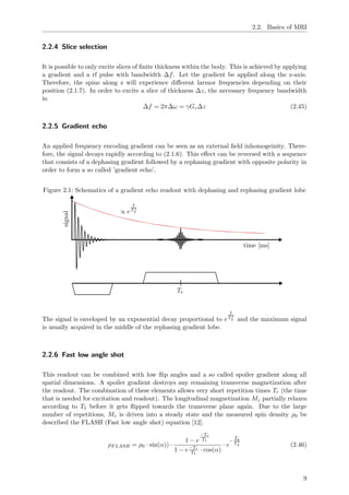 2.2. Basics of MRI
2.2.4 Slice selection
It is possible to only excite slices of ﬁnite thickness within the body. This is achieved by applying
a gradient and a rf pulse with bandwidth ∆f. Let the gradient be applied along the z-axis.
Therefore, the spins along z will experience diﬀerent larmor frequencies depending on their
position (2.1.7). In order to excite a slice of thickness ∆z, the necessary frequency bandwidth
is:
∆f = 2π∆ω = γGz∆z (2.45)
2.2.5 Gradient echo
An applied frequency encoding gradient can be seen as an external ﬁeld inhomogeinity. There-
fore, the signal decays rapidly according to (2.1.6). This eﬀect can be reversed with a sequence
that consists of a dephasing gradient followed by a rephasing gradient with opposite polarity in
order to form a so called ’gradient echo’.
Figure 2.1: Schematics of a gradient echo readout with dephasing and rephasing gradient lobe
∝ e
t
T∗
2
time [ms]
signal
Te
The signal is enveloped by an exponential decay proportional to e
t
T∗
2 and the maximum signal
is usually acquired in the middle of the rephasing gradient lobe.
2.2.6 Fast low angle shot
This readout can be combined with low ﬂip angles and a so called spoiler gradient along all
spatial dimensions. A spoiler gradient destroys any remaining transverse magnetization after
the readout. The combination of these elements allows very short repetition times Tr (the time
that is needed for excitation and readout). The longitudinal magnetization Mz partially relaxes
according to T1 before it gets ﬂipped towards the transverse plane again. Due to the large
number of repetitions, Mz is driven into a steady state and the measured spin density ρ0 be
described the FLASH (Fast low angle shot) equation [12].
ρFLASH = ρ0 · sin(α)) ·
1 − e
−Tr
T1
1 − e−Tr
T1
· cos(α)
· e
−
Te
T∗
2 (2.46)
9
 