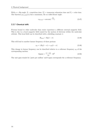 2 Physical background
With α = ﬂip angle, Tr =repetition time, T∗
2 = transverse relaxation time and Te = echo time.
The function ρFLASH(α) has a maximum, the so called Ernst angle:
αErnst = arccos(e
−
Tr
T1 ) (2.47)
2.2.7 Chemical shift
Protons bound to other molecules than water experience a diﬀerent external magnetic ﬁeld.
This is due to a local magnetic ﬁeld caused by the motion of electrons within the molecular
orbitals. This local ﬁeld can be described with a shielding constant σ:
Blocal = B0(1 − σ) (2.48)
This will lead to another larmor frequency of these protons:
ω0 = γB0(1 − σ) = ω0(1 − σ) (2.49)
This change in larmor frequency can be described relative to a reference frequency ω0 of the
corresponding nucleus:
δ[ppm] =
ω − ω0
ω0
· 106
(2.50)
The unit ppm stands for ’parts per million’ and 0 ppm corresponds the a reference frequency.
10
 
